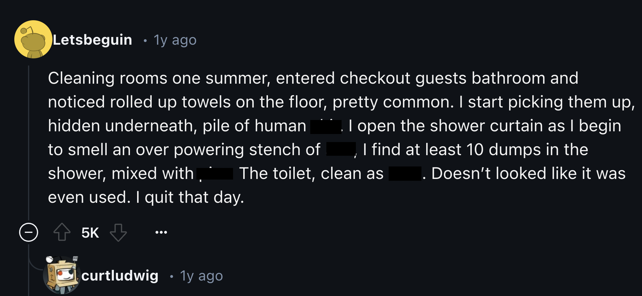 screenshot - Letsbeguin 1y ago Cleaning rooms one summer, entered checkout guests bathroom and noticed rolled up towels on the floor, pretty common. I start picking them up, I open the shower curtain as I begin hidden underneath, pile of human I find at l